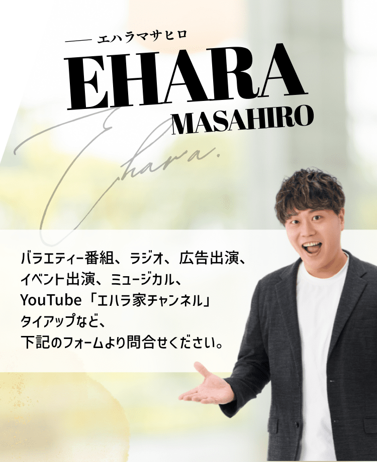 バラエティー番組、ラジオ、広告出演、イベント出演、ミュージカル、YouTube「エハラ家チャンネル」タイアップなど、下記のフォームよりお問い合わせください。